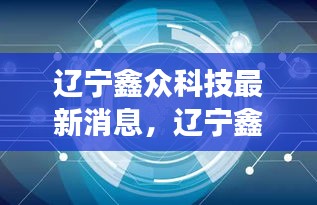 辽宁鑫众科技，引领创新浪潮，发展动态与成就最新播报