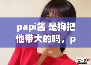 papi酱的成长轨迹，人与宠物深度互动的独特故事