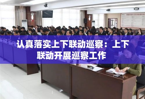 认真落实上下联动巡察：上下联动开展巡察工作 