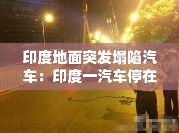 印度地面突发塌陷汽车：印度一汽车停在路边遭大坑吞没 