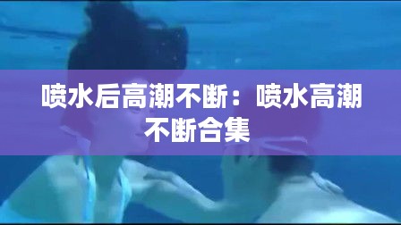 喷水后高潮不断：喷水高潮不断合集 