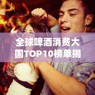 全球啤酒消费大国TOP10榜单揭晓！