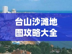 台山沙滩地图攻略大全，最新指南带你畅游海滨胜地！