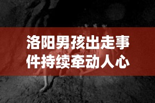 洛阳男孩出走事件持续牵动人心，最新视频解析汇总