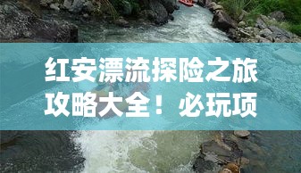 红安漂流探险之旅攻略大全！必玩项目一网打尽！