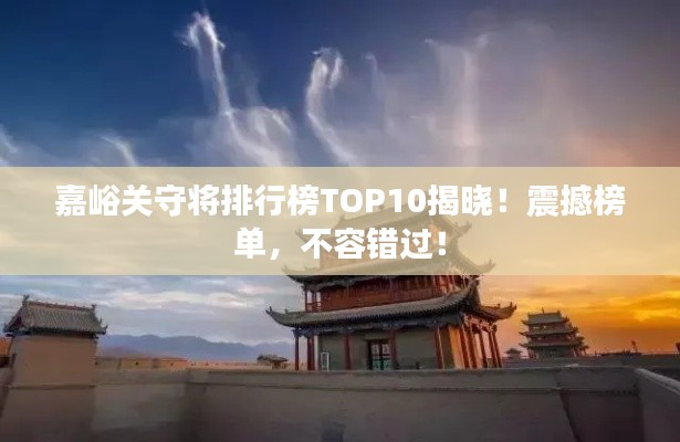 嘉峪关守将排行榜TOP10揭晓！震撼榜单，不容错过！