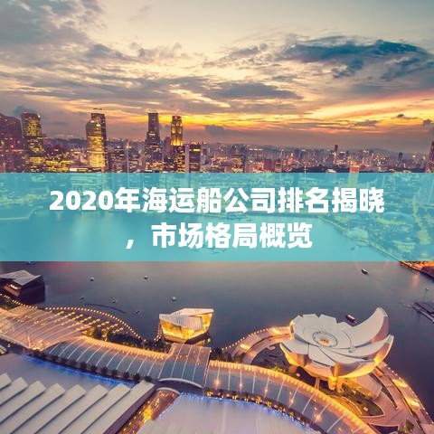 2020年海运船公司排名揭晓，市场格局概览