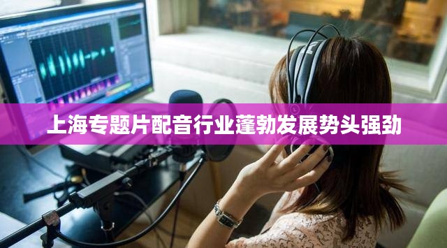 上海专题片配音行业蓬勃发展势头强劲