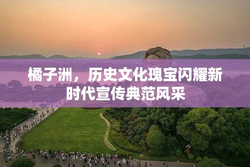 橘子洲，历史文化瑰宝闪耀新时代宣传典范风采
