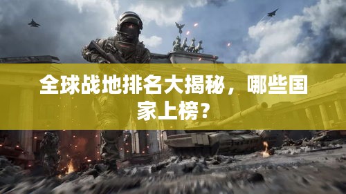 全球战地排名大揭秘，哪些国家上榜？