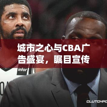 城市之心与CBA广告盛宴，瞩目宣传盛宴开启！