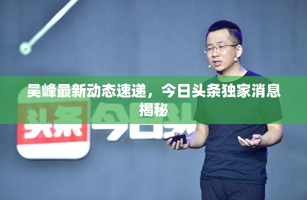 吴峰最新动态速递，今日头条独家消息揭秘