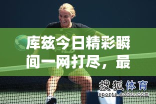 库兹今日精彩瞬间一网打尽，最新消息全掌握