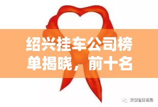 绍兴挂车公司榜单揭晓，前十名企业排名及简介