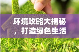 环境攻略大揭秘，打造绿色生活，引领环保新潮流！