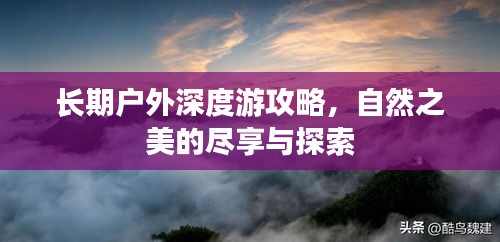 长期户外深度游攻略，自然之美的尽享与探索