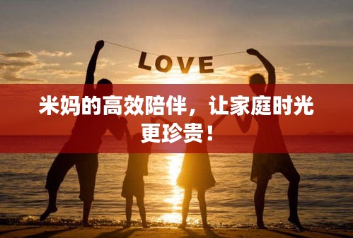米妈的高效陪伴，让家庭时光更珍贵！