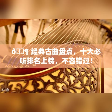 🎶 经典古曲盘点，十大必听排名上榜，不容错过！