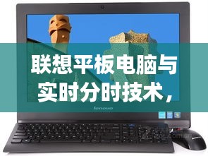联想平板电脑与实时分时技术，深度解读、应用实践与注意事项