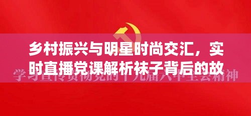 乡村振兴与明星时尚交汇，实时直播党课解析袜子背后的故事