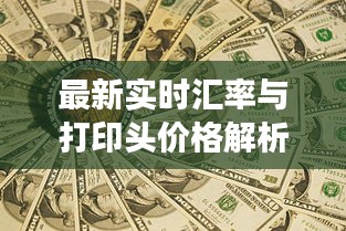 最新实时汇率与打印头价格解析，防范虚假宣传，洞悉真实市场动态