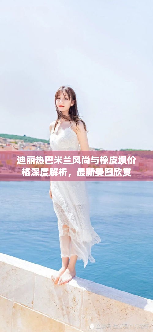 迪丽热巴米兰风尚与橡皮坝价格深度解析，最新美图欣赏