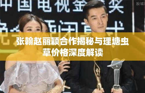 张翰赵丽颖合作揭秘与理塘虫草价格深度解读