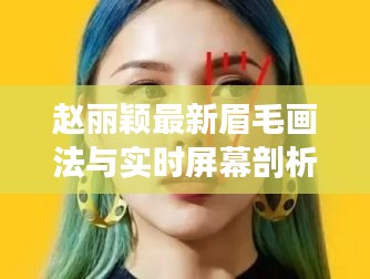 赵丽颖最新眉毛画法与实时屏幕剖析，深度解读时尚妆容秘籍