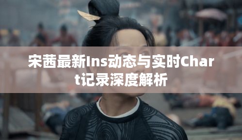 宋茜最新Ins动态与实时Chart记录深度解析