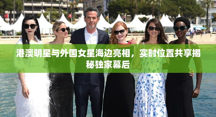 港澳明星与外国女星海边亮相，实时位置共享揭秘独家幕后