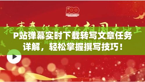 P站弹幕实时下载转写文章任务详解，轻松掌握撰写技巧！