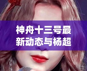 神舟十三号最新动态与杨超越综艺瞩目瞬间，实时新闻联播揭秘最新进展