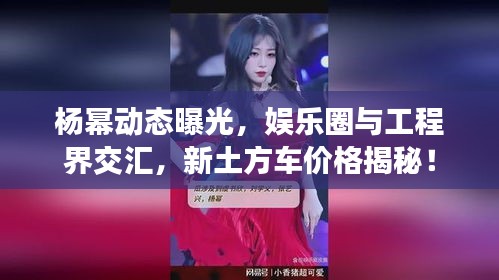 杨幂动态曝光，娱乐圈与工程界交汇，新土方车价格揭秘！