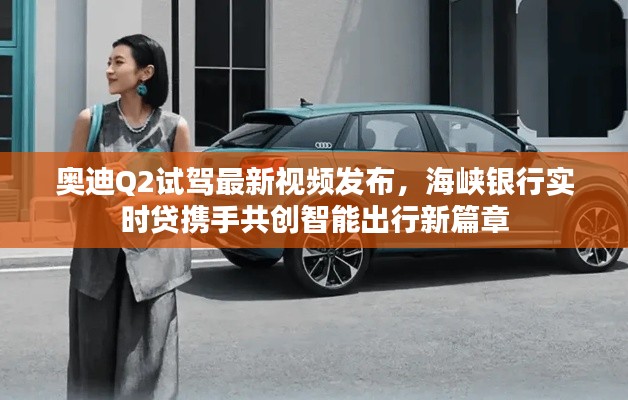 奥迪Q2试驾最新视频发布，海峡银行实时贷携手共创智能出行新篇章