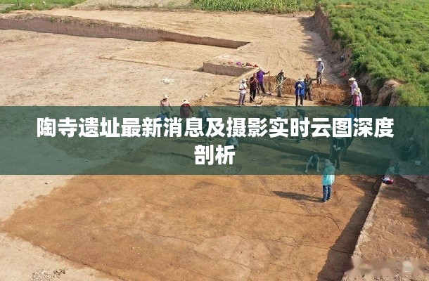 陶寺遗址最新消息及摄影实时云图深度剖析