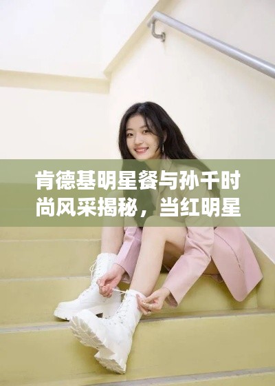 肯德基明星餐与孙千时尚风采揭秘，当红明星餐饮选择与最新照片曝光