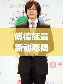 傅德辉最新动态揭秘,约吧大明星频道透露其最新消息与明星动态曝光