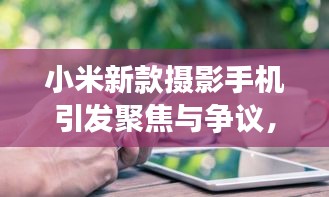 小米新款摄影手机引发聚焦与争议,明星激素脸与平衡观点探讨