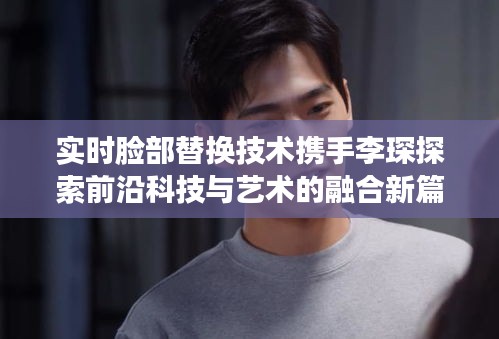 实时脸部替换技术携手李琛探索前沿科技与艺术的融合新篇章