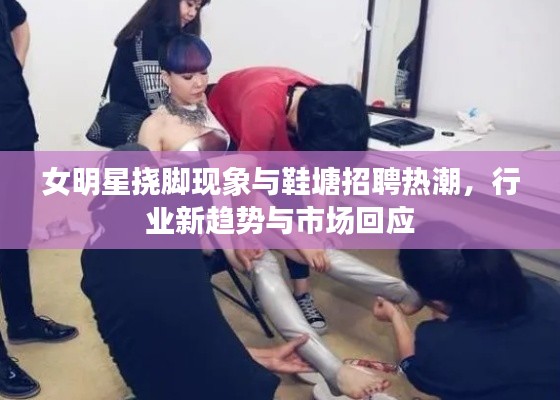 女明星挠脚现象与鞋塘招聘热潮,行业新趋势与市场回应
