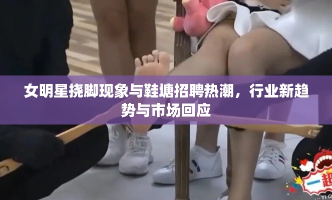 女明星挠脚现象与鞋塘招聘热潮,行业新趋势与市场回应