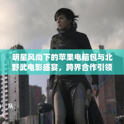 明星风尚下的苹果电脑包与北野武电影盛宴,跨界合作引领潮流新风尚