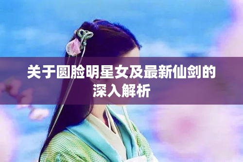 关于圆脸明星女及最新仙剑的深入解析