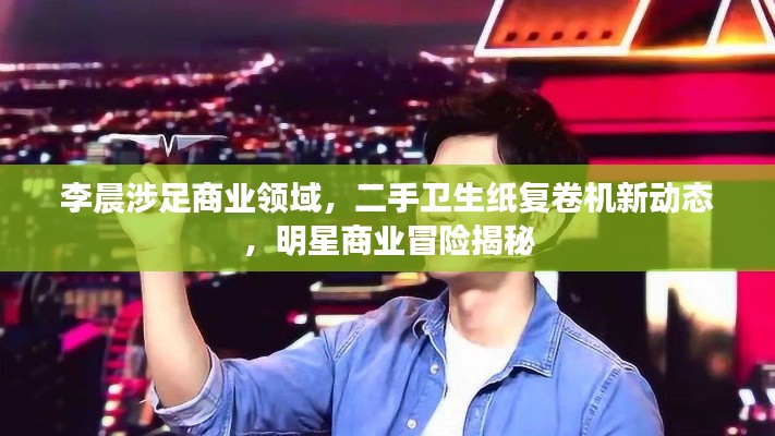 李晨涉足商业领域,二手卫生纸复卷机新动态,明星商业冒险揭秘