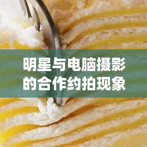明星与电脑摄影的合作约拍现象深度探析