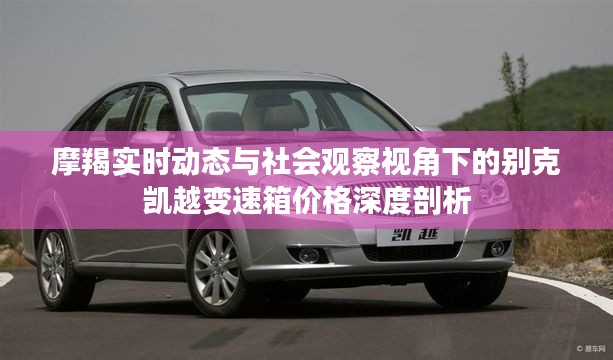 摩羯实时动态与社会观察视角下的别克凯越变速箱价格深度剖析