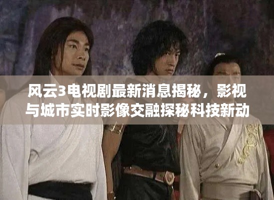 风云3电视剧最新消息揭秘,影视与城市实时影像交融探秘科技新动向