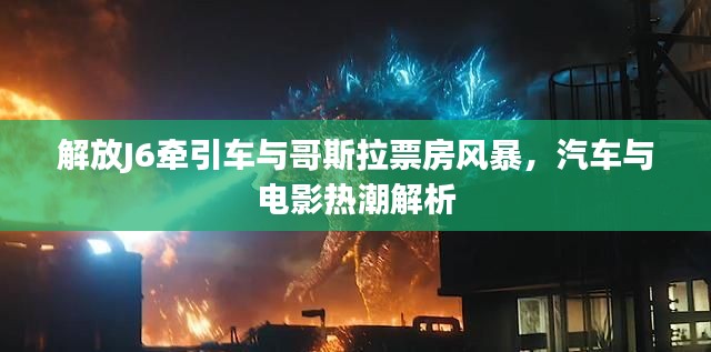 解放J6牵引车与哥斯拉票房风暴,汽车与电影热潮解析