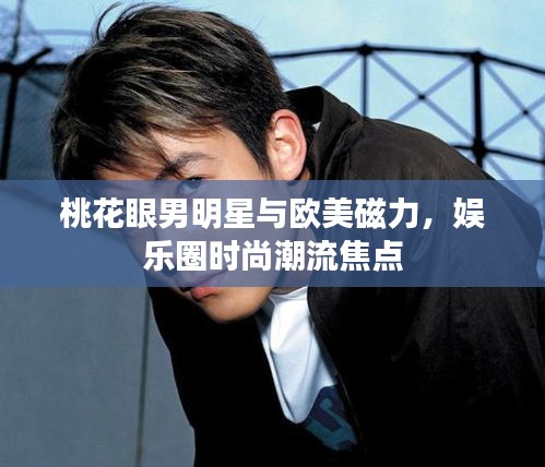 桃花眼男明星与欧美磁力,娱乐圈时尚潮流焦点