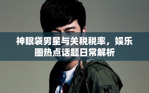神眼袋男星与关税税率,娱乐圈热点话题日常解析